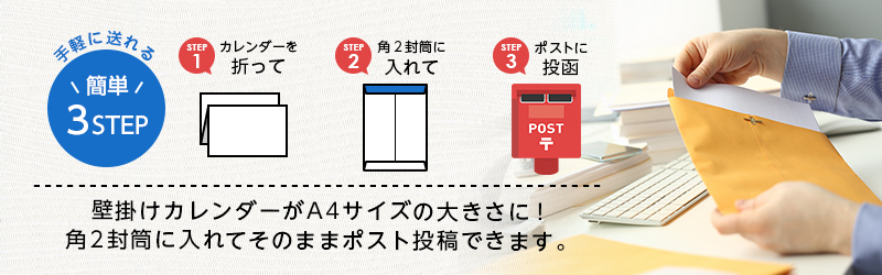 手軽に送れる3STEP STEP1カレンダーを追って STEP2角に封筒に入れて STEP3ポストに投函 壁掛けカレンダーがA4サイズの大きさに!角2封筒に入れてそのままポストに投函できます。